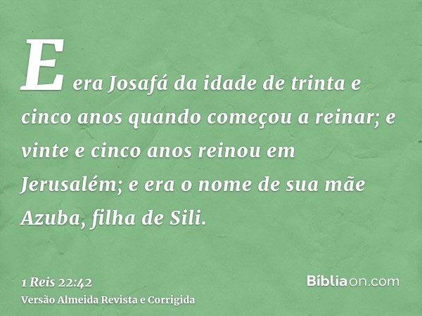 E era Josafá da idade de trinta e cinco anos quando começou a reinar; e vinte e cinco anos reinou em Jerusalém; e era o nome de sua mãe Azuba, filha de Sili.