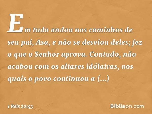 Em tudo andou nos caminhos de seu pai, Asa, e não se desviou deles; fez o que o Senhor aprova. Contudo, não acabou com os altares idólatras, nos quais o povo co