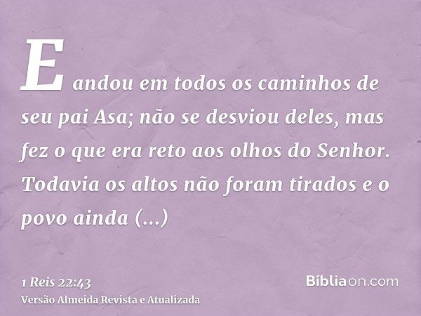 E andou em todos os caminhos de seu pai Asa; não se desviou deles, mas fez o que era reto aos olhos do Senhor. Todavia os altos não foram tirados e o povo ainda