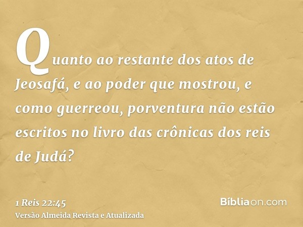 Quanto ao restante dos atos de Jeosafá, e ao poder que mostrou, e como guerreou, porventura não estão escritos no livro das crônicas dos reis de Judá?