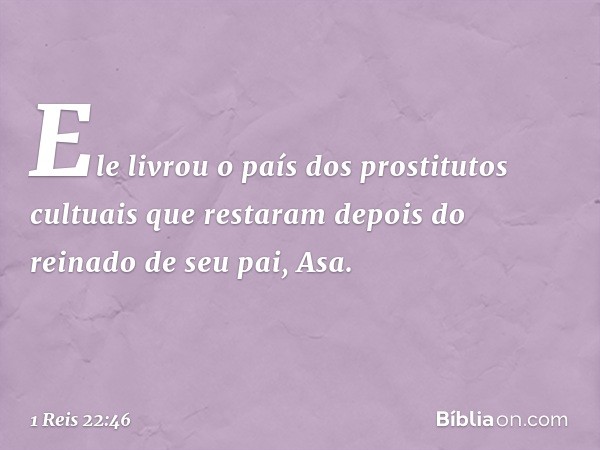 Ele livrou o país dos prostitutos cultuais que restaram depois do reinado de seu pai, Asa. -- 1 Reis 22:46