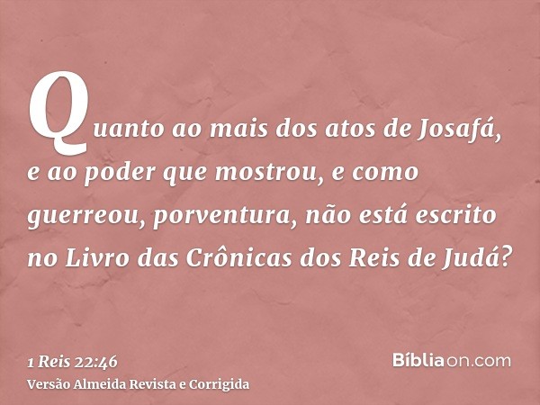 Quanto ao mais dos atos de Josafá, e ao poder que mostrou, e como guerreou, porventura, não está escrito no Livro das Crônicas dos Reis de Judá?