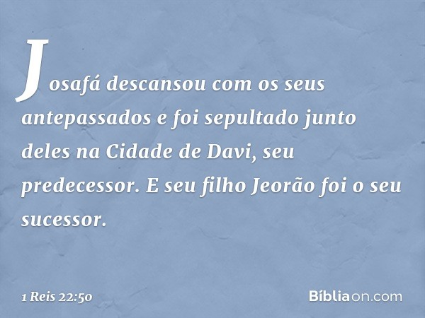 Josafá descansou com os seus antepassados e foi sepultado junto deles na Cidade de Davi, seu predecessor. E seu filho Jeorão foi o seu sucessor. -- 1 Reis 22:50