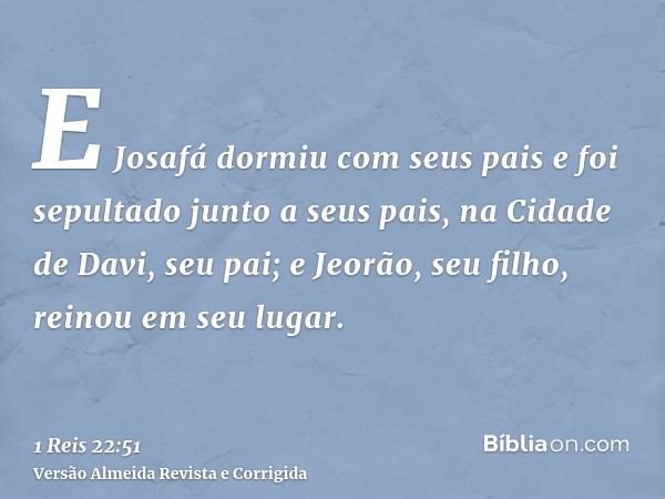 E Josafá dormiu com seus pais e foi sepultado junto a seus pais, na Cidade de Davi, seu pai; e Jeorão, seu filho, reinou em seu lugar.