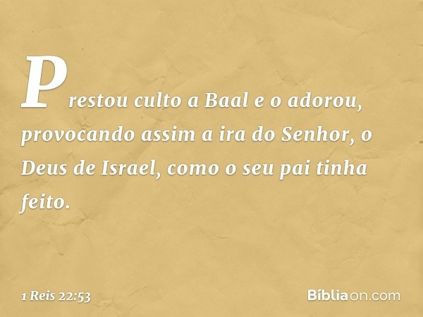 Prestou culto a Baal e o adorou, provocando assim a ira do Senhor, o Deus de Israel, como o seu pai tinha feito. -- 1 Reis 22:53