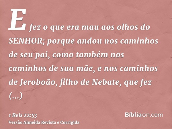 E fez o que era mau aos olhos do SENHOR; porque andou nos caminhos de seu pai, como também nos caminhos de sua mãe, e nos caminhos de Jeroboão, filho de Nebate,