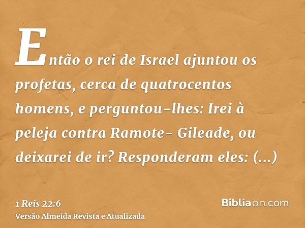 Então o rei de Israel ajuntou os profetas, cerca de quatrocentos homens, e perguntou-lhes: Irei à peleja contra Ramote- Gileade, ou deixarei de ir? Responderam 