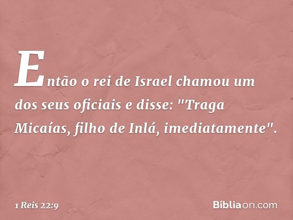 Então o rei de Israel chamou um dos seus oficiais e disse: "Traga Micaías, filho de Inlá, imediatamente". -- 1 Reis 22:9