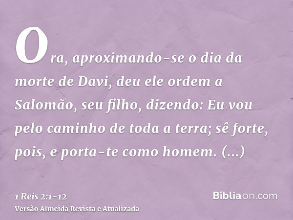 Ora, aproximando-se o dia da morte de Davi, deu ele ordem a Salomão, seu filho, dizendo:Eu vou pelo caminho de toda a terra; sê forte, pois, e porta-te como hom