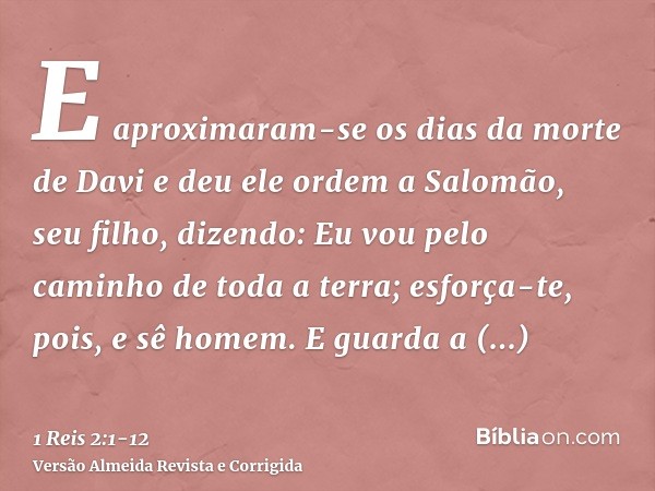 E aproximaram-se os dias da morte de Davi e deu ele ordem a Salomão, seu filho, dizendo:Eu vou pelo caminho de toda a terra; esforça-te, pois, e sê homem.E guar