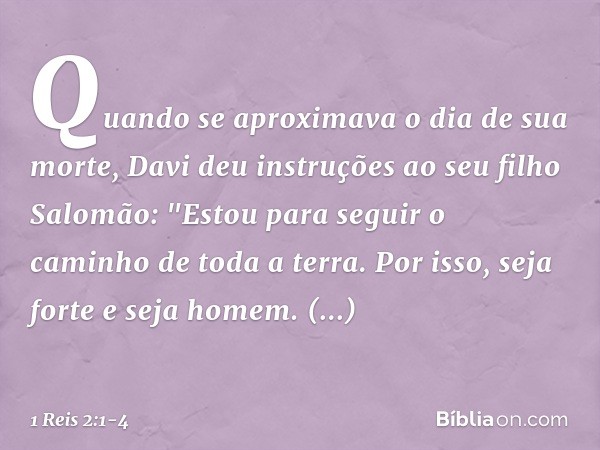 Quando se aproximava o dia de sua morte, Davi deu instruções ao seu filho Salomão: "Estou para seguir o caminho de toda a terra. Por isso, seja forte e seja hom