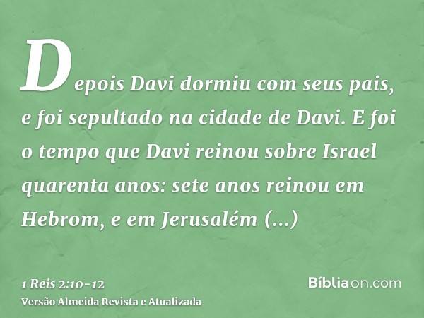 Depois Davi dormiu com seus pais, e foi sepultado na cidade de Davi.E foi o tempo que Davi reinou sobre Israel quarenta anos: sete anos reinou em Hebrom, e em J