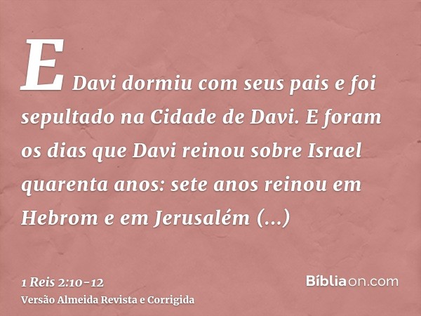 E Davi dormiu com seus pais e foi sepultado na Cidade de Davi.E foram os dias que Davi reinou sobre Israel quarenta anos: sete anos reinou em Hebrom e em Jerusa