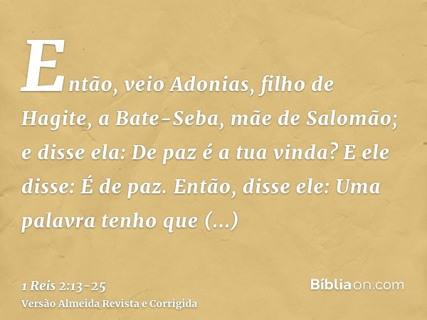 Então, veio Adonias, filho de Hagite, a Bate-Seba, mãe de Salomão; e disse ela: De paz é a tua vinda? E ele disse: É de paz.Então, disse ele: Uma palavra tenho 