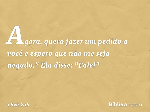 Agora, quero fazer um pedido a você e espero que não me seja negado."
Ela disse: "Fale!" -- 1 Reis 2:16