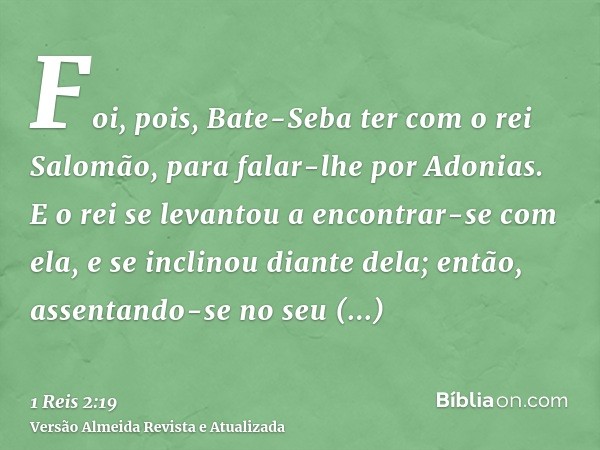 Foi, pois, Bate-Seba ter com o rei Salomão, para falar-lhe por Adonias. E o rei se levantou a encontrar-se com ela, e se inclinou diante dela; então, assentando