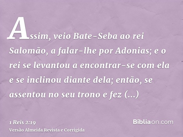 Assim, veio Bate-Seba ao rei Salomão, a falar-lhe por Adonias; e o rei se levantou a encontrar-se com ela e se inclinou diante dela; então, se assentou no seu t