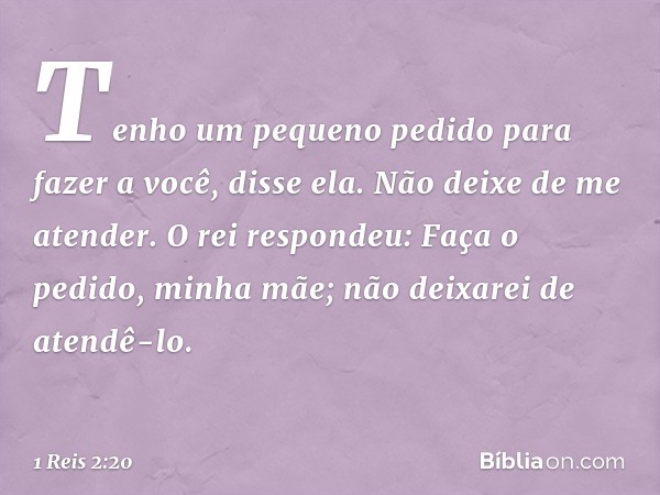 "Tenho um pequeno pedido para fazer a você", disse ela. "Não deixe de me atender."
O rei respondeu: "Faça o pedido, minha mãe; não deixarei de atendê-lo". -- 1 