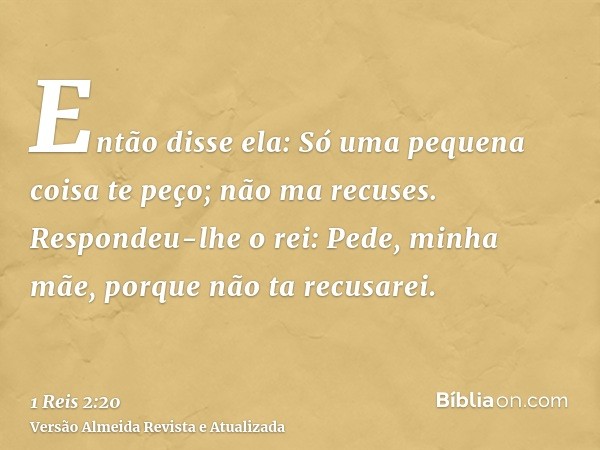 Então disse ela: Só uma pequena coisa te peço; não ma recuses. Respondeu-lhe o rei: Pede, minha mãe, porque não ta recusarei.