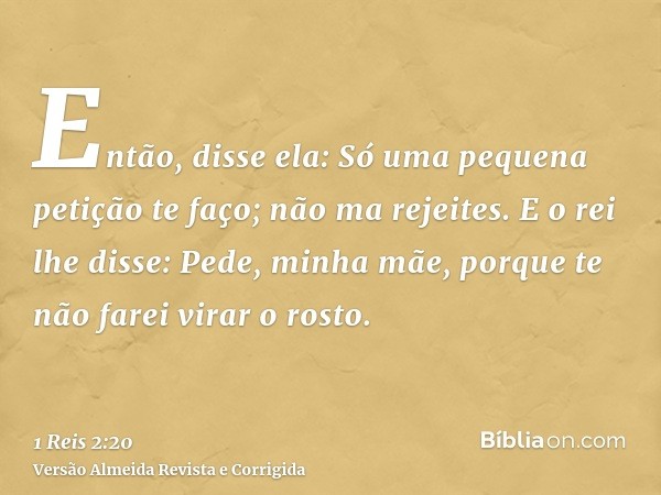 Então, disse ela: Só uma pequena petição te faço; não ma rejeites. E o rei lhe disse: Pede, minha mãe, porque te não farei virar o rosto.