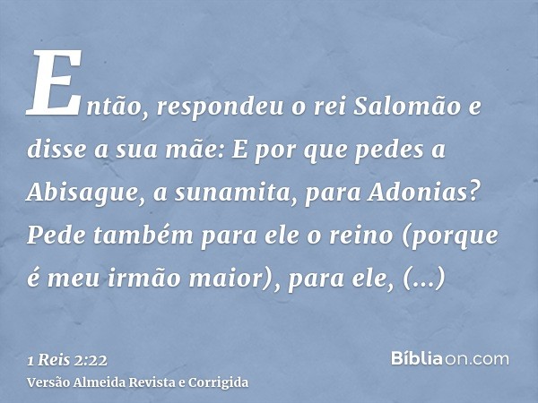 Então, respondeu o rei Salomão e disse a sua mãe: E por que pedes a Abisague, a sunamita, para Adonias? Pede também para ele o reino (porque é meu irmão maior),