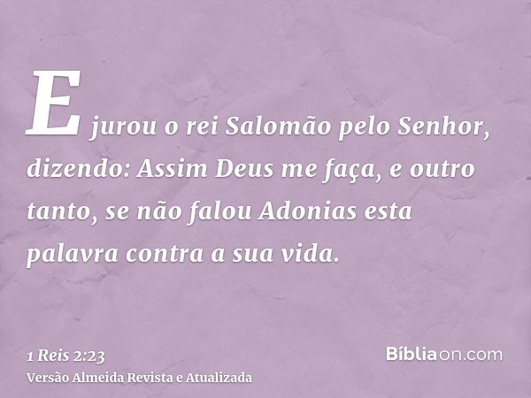 E jurou o rei Salomão pelo Senhor, dizendo: Assim Deus me faça, e outro tanto, se não falou Adonias esta palavra contra a sua vida.