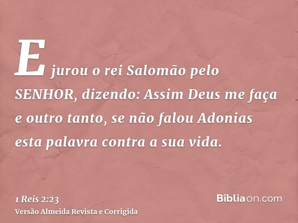 E jurou o rei Salomão pelo SENHOR, dizendo: Assim Deus me faça e outro tanto, se não falou Adonias esta palavra contra a sua vida.