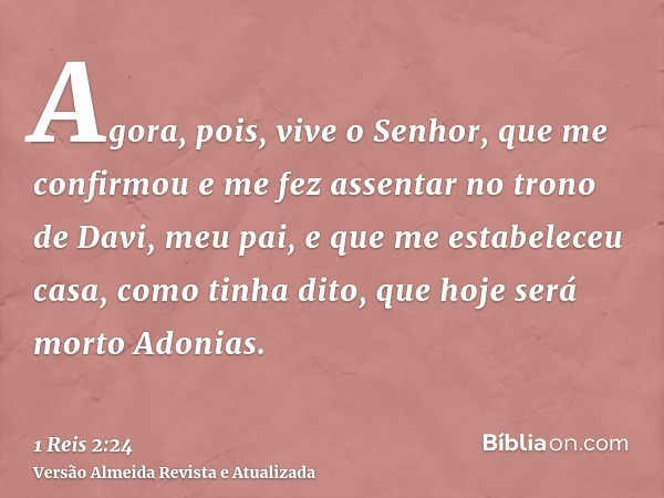 Agora, pois, vive o Senhor, que me confirmou e me fez assentar no trono de Davi, meu pai, e que me estabeleceu casa, como tinha dito, que hoje será morto Adonia