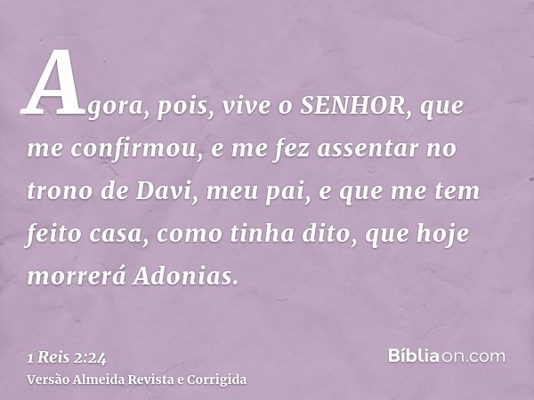 Agora, pois, vive o SENHOR, que me confirmou, e me fez assentar no trono de Davi, meu pai, e que me tem feito casa, como tinha dito, que hoje morrerá Adonias.