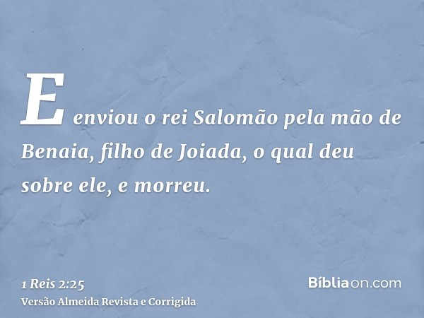 E enviou o rei Salomão pela mão de Benaia, filho de Joiada, o qual deu sobre ele, e morreu.