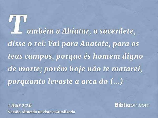 Também a Abiatar, o sacerdete, disse o rei: Vai para Anatote, para os teus campos, porque és homem digno de morte; porém hoje não te matarei, porquanto levaste 