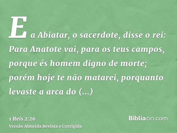 E a Abiatar, o sacerdote, disse o rei: Para Anatote vai, para os teus campos, porque és homem digno de morte; porém hoje te não matarei, porquanto levaste a arc