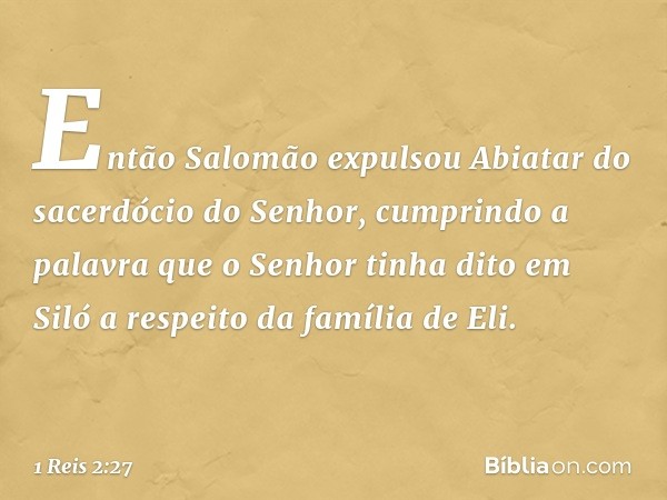 Então Salomão expulsou Abiatar do sacerdócio do Senhor, cumprindo a palavra que o Senhor tinha dito em Siló a respeito da família de Eli. -- 1 Reis 2:27