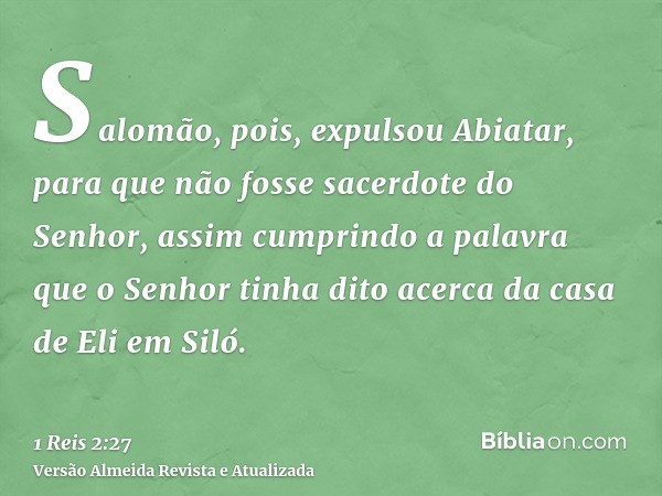 Salomão, pois, expulsou Abiatar, para que não fosse sacerdote do Senhor, assim cumprindo a palavra que o Senhor tinha dito acerca da casa de Eli em Siló.