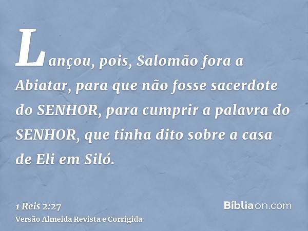 Lançou, pois, Salomão fora a Abiatar, para que não fosse sacerdote do SENHOR, para cumprir a palavra do SENHOR, que tinha dito sobre a casa de Eli em Siló.
