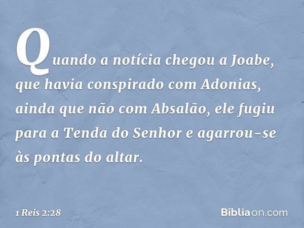 Quando a notícia chegou a Joabe, que havia conspirado com Adonias, ainda que não com Absalão, ele fugiu para a Tenda do Senhor e agarrou-se às pontas do altar. 