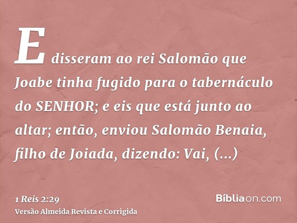 E disseram ao rei Salomão que Joabe tinha fugido para o tabernáculo do SENHOR; e eis que está junto ao altar; então, enviou Salomão Benaia, filho de Joiada, diz
