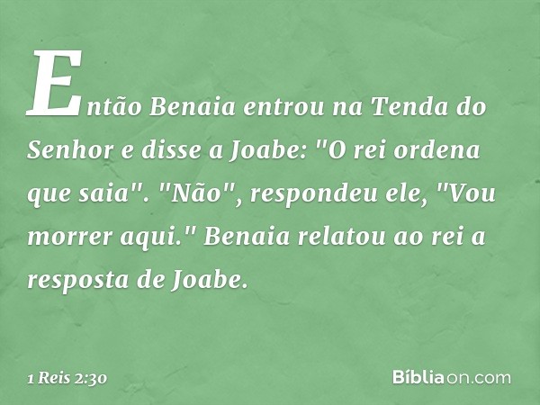 Então Benaia entrou na Tenda do Senhor e disse a Joabe: "O rei ordena que saia".
"Não", respondeu ele, "Vou morrer aqui."
Benaia relatou ao rei a resposta de Jo