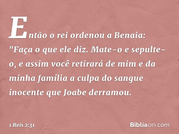 Então o rei ordenou a Benaia: "Faça o que ele diz. Mate-o e sepulte-o, e assim você retirará de mim e da minha família a culpa do sangue inocente que Joabe derr