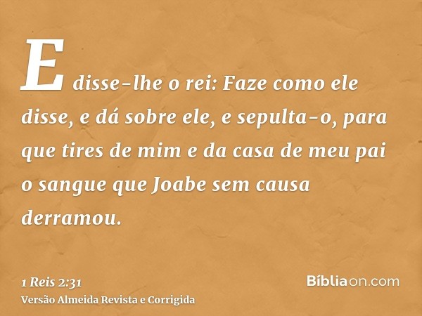 E disse-lhe o rei: Faze como ele disse, e dá sobre ele, e sepulta-o, para que tires de mim e da casa de meu pai o sangue que Joabe sem causa derramou.
