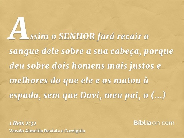 Assim o SENHOR fará recair o sangue dele sobre a sua cabeça, porque deu sobre dois homens mais justos e melhores do que ele e os matou à espada, sem que Davi, m