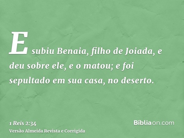E subiu Benaia, filho de Joiada, e deu sobre ele, e o matou; e foi sepultado em sua casa, no deserto.