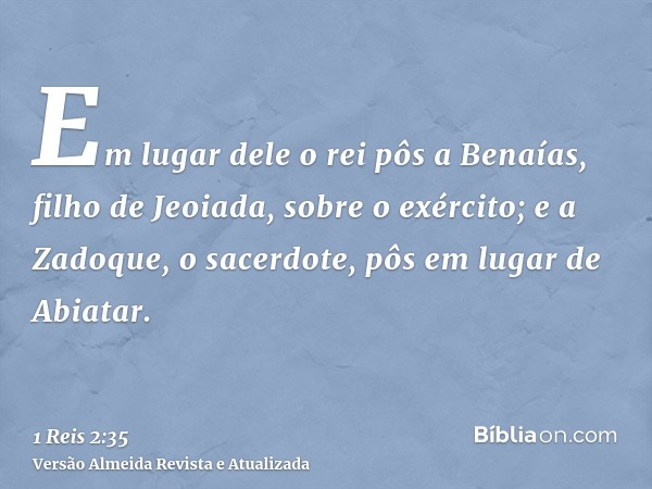 Em lugar dele o rei pôs a Benaías, filho de Jeoiada, sobre o exército; e a Zadoque, o sacerdote, pôs em lugar de Abiatar.