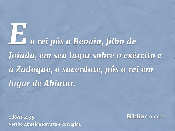 E o rei pôs a Benaia, filho de Joiada, em seu lugar sobre o exército e a Zadoque, o sacerdote, pôs o rei em lugar de Abiatar.