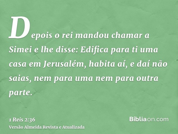 Depois o rei mandou chamar a Simei e lhe disse: Edifica para ti uma casa em Jerusalém, habita aí, e daí não saias, nem para uma nem para outra parte.