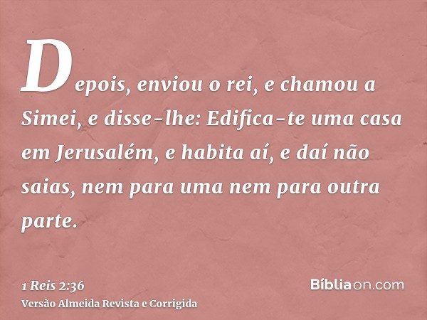 Depois, enviou o rei, e chamou a Simei, e disse-lhe: Edifica-te uma casa em Jerusalém, e habita aí, e daí não saias, nem para uma nem para outra parte.