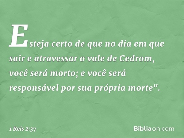 Esteja certo de que no dia em que sair e atravessar o vale de Cedrom, você será morto; e você será responsável por sua própria morte". -- 1 Reis 2:37