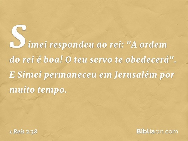 Simei respondeu ao rei: "A ordem do rei é boa! O teu servo te obedecerá". E Simei permaneceu em Jerusalém por muito tempo. -- 1 Reis 2:38