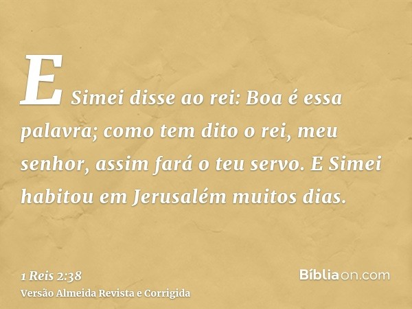 E Simei disse ao rei: Boa é essa palavra; como tem dito o rei, meu senhor, assim fará o teu servo. E Simei habitou em Jerusalém muitos dias.