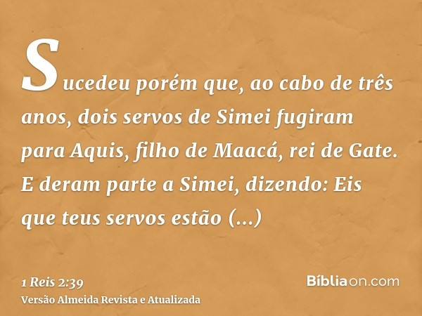 Sucedeu porém que, ao cabo de três anos, dois servos de Simei fugiram para Aquis, filho de Maacá, rei de Gate. E deram parte a Simei, dizendo: Eis que teus serv